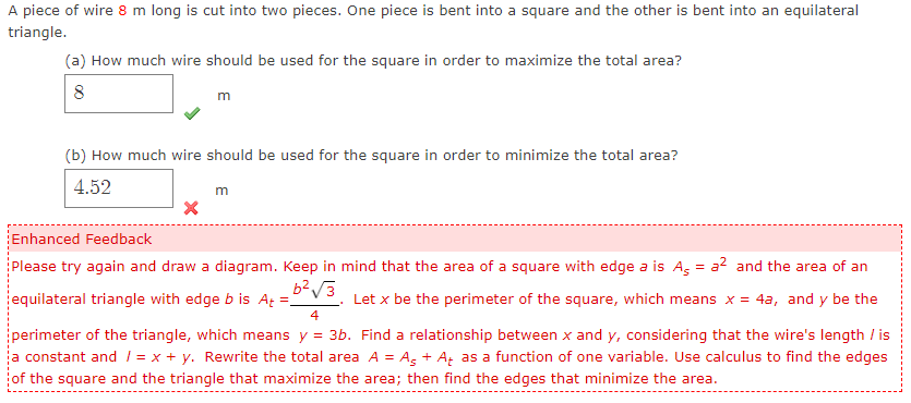 A piece of wire 8 m long is cut into two pieces. One piece is bent into a square and the other is bent into an equilateral
triangle.
(a) How much wire should be used for the square in order to maximize the total area?
8
m
(b) How much wire should be used for the square in order to minimize the total area?
4.52
m
Enhanced Feedback
Please try again and draw a diagram. Keep in mind that the area of a square with edge a is Ag = a? and the area of an
equilateral triangle with edge b is At =.
Let x be the perimeter of the square, which means x = 4a, and y be the
4
perimeter of the triangle, which means y = 3b. Find a relationship between x and y, considering that the wire's length / is
a constant and 1 = x + y. Rewrite the total area A = Ag + A, as a function of one variable. Use calculus to find the edges
of the square and the triangle that maximize the area; then find the edges that minimize the area.
