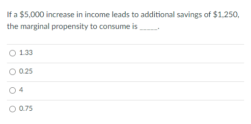 If a $5,000 increase in income leads to additional savings of $1,250,
the marginal propensity to consume is
1.33
0.25
4
O 0.75
