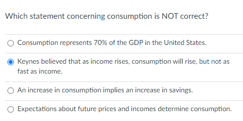 Which statement concerning consumption is NOT correct?
O Consumption represents 70% of the GDP in the United States.
Keynes believed that as income rises, consumption will rise, but not as
fast as income.
O An increase in consumption implies an increase in savings.
O Expectations about future prices and incomes determine consumption.
