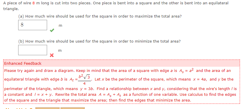 A piece of wire 8 m long is cut into two pieces. One piece is bent into a square and the other is bent into an equilateral
triangle.
(a) How much wire should be used for the square in order to maximize the total area?
8
m
(b) How much wire should be used for the square in order to minimize the total area?
m
Enhanced Feedback
Please try again and draw a diagram. Keep in mind that the area of a square with edge a is As = a? and the area of an
equilateral triangle with edge b is A =,
Let x be the perimeter of the square, which means x = 4a, and y be the
4
perimeter of the triangle, which means y = 3b. Find a relationship between x and y, considering that the wire's length / is
a constant and 1 = x + y. Rewrite the total area A = Ag + A, as a function of one variable. Use calculus to find the edges
of the square and the triangle that maximize the area; then find the edges that minimize the area.
