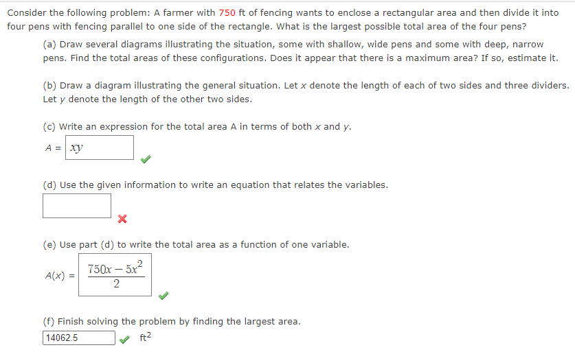 Consider the following problem: A farmer with 750 ft of fencing wants to enclose a rectangular area and then divide it into
four pens with fencing parallel to one side of the rectangle. What is the largest possible total area of the four pens?
(a) Draw several diagrams illustrating the situation, some with shallow, wide pens and some with deep, narrow
pens. Find the total areas of these configurations. Does it appear that there is a maximum area? If so, estimate it.
(b) Draw a diagram illustrating the general situation. Let x denote the length of each of two sides and three dividers.
Let y denote the length of the other two sides.
(c) Write an expression for the total area A in terms of both x and y.
A = xy
(d) Use the given information to write an equation that relates the variables.
(e) Use part (d) to write the total area as a function of one variable.
750x – 5x2
A(x) =
(f) Finish solving the problem by finding the largest area.
14062.5
ft2
