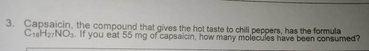 3. Capsaicin, the compound that gives the hot taste to chili peppers, has the formula
C18H27NO3. If you eat 55 mg of capsaicin, how many molecules have been consumed?
