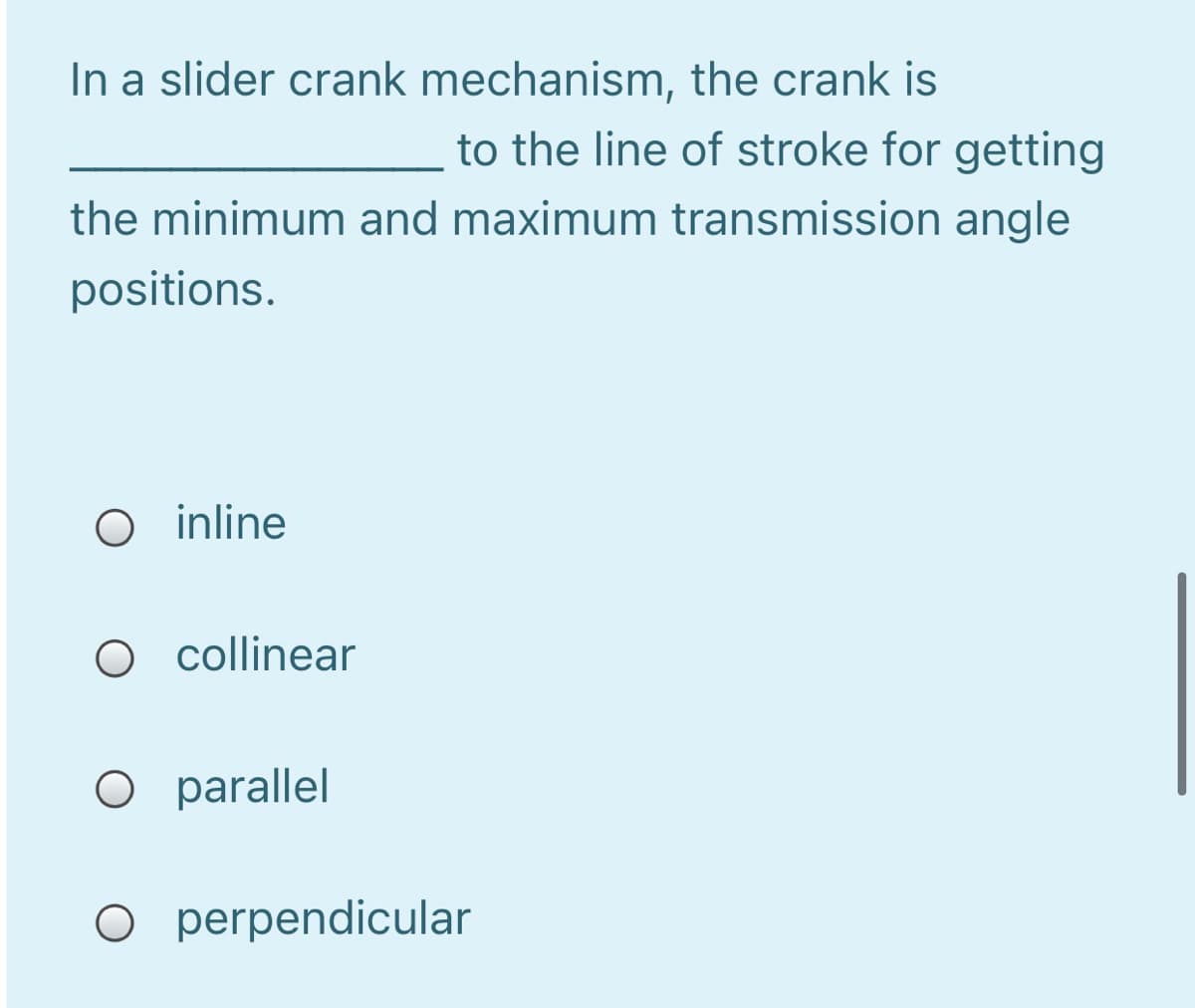 In a slider crank mechanism, the crank is
to the line of stroke for getting
the minimum and maximum transmission angle
positions.
O inline
O collinear
O parallel
O perpendicular
