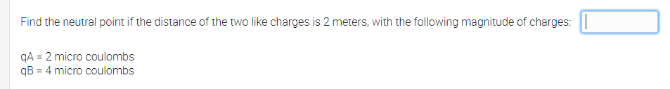 Find the neutral point if the distance of the two like charges is 2 meters, with the following magnitude of charges: ||
qA = 2 micro coulombs
qB = 4 micro coulombs
