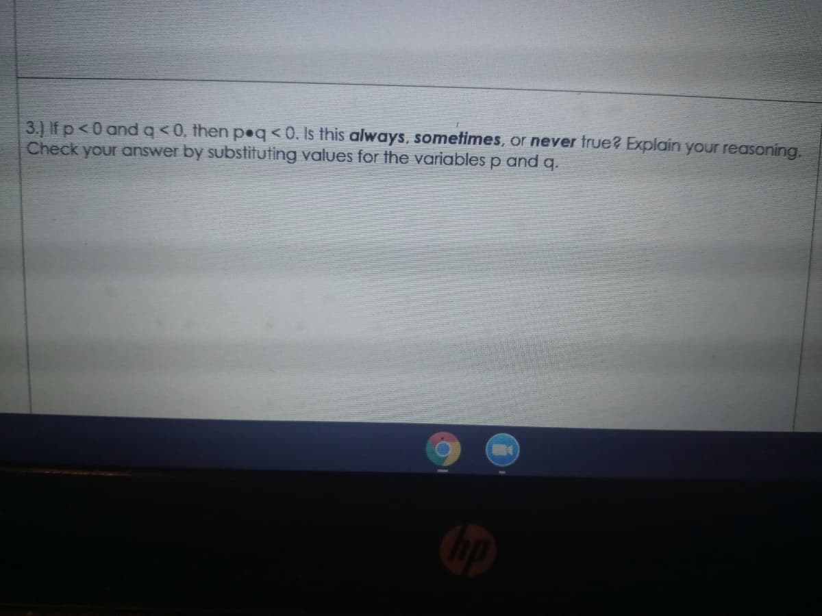 3.) If p<0 andq<0, then peq< 0. Is this always, sometimes, or never frue? Explain your reasoning.
Check your answer by substituting values for the variables p and q.
