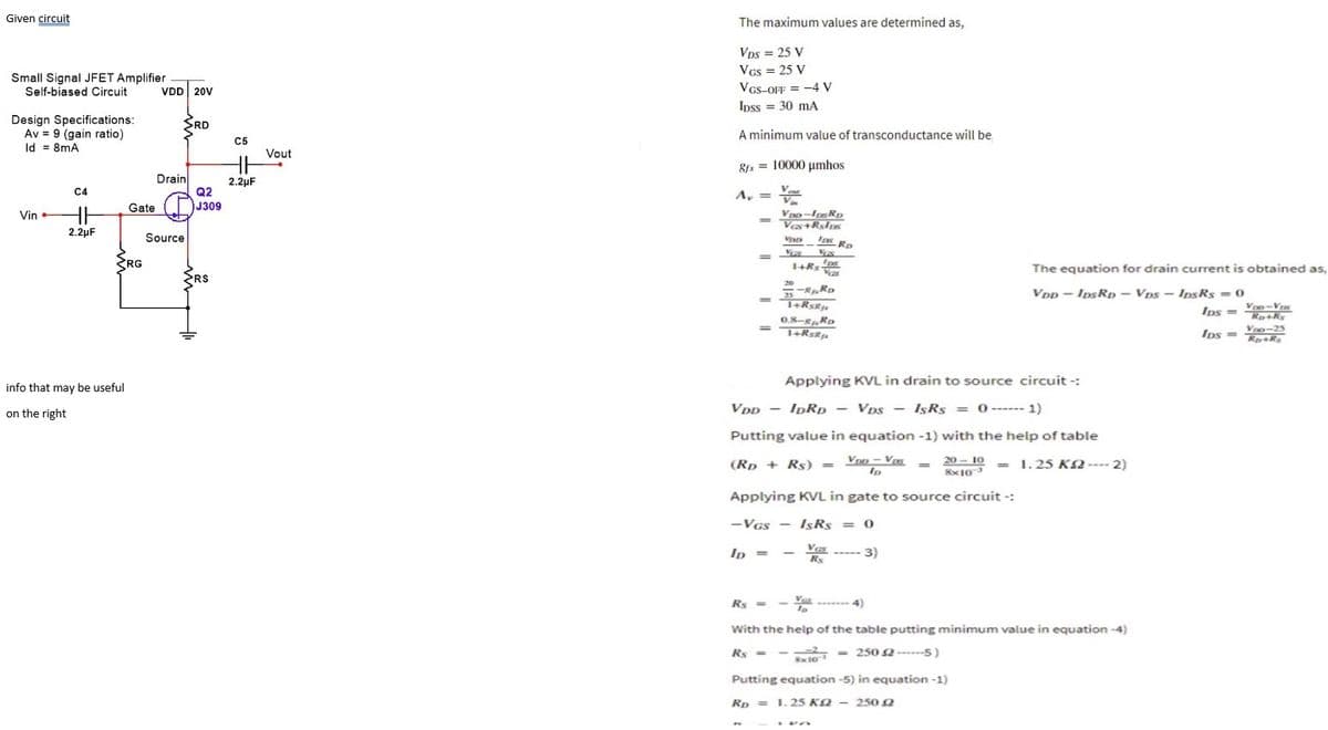 Given circuit
The maximum values are determined as,
Vps = 25 V
VGs = 25 V
VGS-OFF = -4 V
Small Signal JFET Amplifier
Self-biased Circuit
VDD 20V
Ipss = 30 mA
Design Specifications:
Av = 9 (gain ratio)
Id = 8mA
3RD
A minimum value of transconductance will be
C5
Vout
8s = 10000 umhos
Drain
Q2
J309
2.2µF
C4
V
A,
=
Gate
Vin
2.2µF
Source
Ins Ro
SRG
The equation for drain current is obtained as,
ERS
20
VDp - IpsRp – Vps - IpsRs = 0
Voo-Vrs
Ips = Rok,
0.8-RD
Ips = V 5
Applying KVL in drain to source circuit -:
info that may be useful
on the right
VDD - IDRD – Vps - IşRs = 0------ 1)
Putting value in equation -1) with the help of table
(Rp + Rs) =
Vrn - Vos
20 – 10 = .25 K2 ---- 2)
Applying KVL in gate to source circuit -:
-VGs - 1sRs = 0
Ip =
3)
Rs =
4)
With the help of the table putting minimum value in equation -4)
Rs -
- - 250 2----5)
Putting equation -5) in equation -1)
Rp = 1.25 KN – 2502
