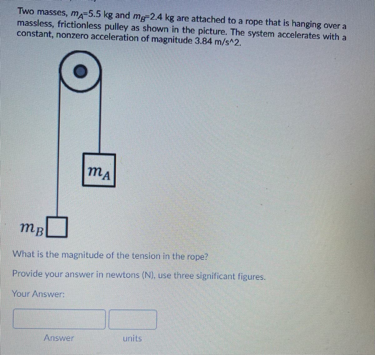 Two masses, m-5.5 kg and m-2.4 kg are attached to a rope that is hanging over a
massless, frictionless pulley as shown in the picture. The system accelerates with a
constant, nonzero acceleration of magnitude 3.84 m/s^2.
mA
mB
What is the magnitude of the tension in the rope?
Provide your answer in newtons (N), use three significant figures.
Your Answer:
Answer
units
