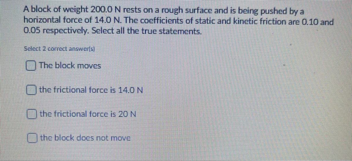 A block of weight 200.0 N rests on a rough surface and is being pushed by a
horizontal force of 14.0 N. The coefficients of static and kinetic friction are 0.10 and
0.05 respectively. Select all the true statements.
Select 2 coect.answer(s)
The block moves
the frictional force is 14.0 N
the frictional force is 20 N
the block does not move
