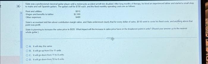 KE
Slate was a professional classical guitar player until a motorcycle accident at left him disabled After long months of therapy, he hired an experienced luthier and started a small shop
to make and sell Spanish guitars. The guitars sell for $700 each, and the fixed monthly operating costs are as follows:
Rent and utilities
Wages and benefits to luthier
Other expenses
$810
$2,500
$480
Slate's accountant told him about contribution margin ration, and Slate understood clearly that for every dollar of sales. $0 50 went to cover his fixed costs, and anything above that
point was profit
Slate is planning to increase the sales price to $820 What impact will the increase in sales price have on the breakeven point in units? (Round your answer up to the nearest
whole guitar)
OA. It will stay the same
OB. It will go up from 8 to 11 units
OC. It will go down from 11 to 8 units
OD. It will go down from 10 to 8 units
acros
