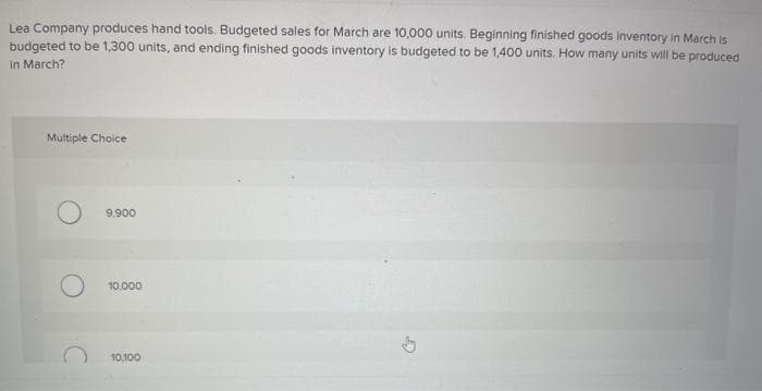 Lea Company produces hand tools. Budgeted sales for March are 10,000 units. Beginning finished goods inventory in March is
budgeted to be 1,300 units, and ending finished goods inventory is budgeted to be 1,400 units. How many units will be produced
in March?
Multiple Choice
9,900
10.000
10.100