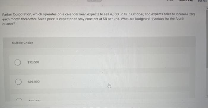 Parker Corporation, which operates on a calendar year, expects to sell 4,000 units in October, and expects sales to increase 20%
each month thereafter. Sales price is expected to stay constant at $8 per unit. What are budgeted revenues for the fourth
quarter?
Multiple Choice
$32,000
$96.000
CHE 300
Submit