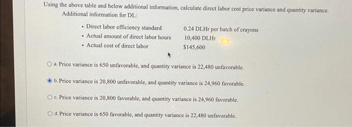 Using the above table and below additional information, calculate direct labor cost price variance and quantity variance.
Additional information for DL:
• Direct labor efficiency standard
. Actual amount of direct labor hours
Actual cost of direct labor
0.24 DLHr per batch of crayons
10,400 DLHr
$145,600
a. Price variance is 650 unfavorable, and quantity variance is 22,480 unfavorable.
b. Price variance is 20,800 unfavorable, and quantity variance is 24,960 favorable.
c. Price variance is 20,800 favorable, and quantity variance is 24,960 favorable.
O d. Price variance is 650 favorable, and quantity variance is 22,480 unfavorable.