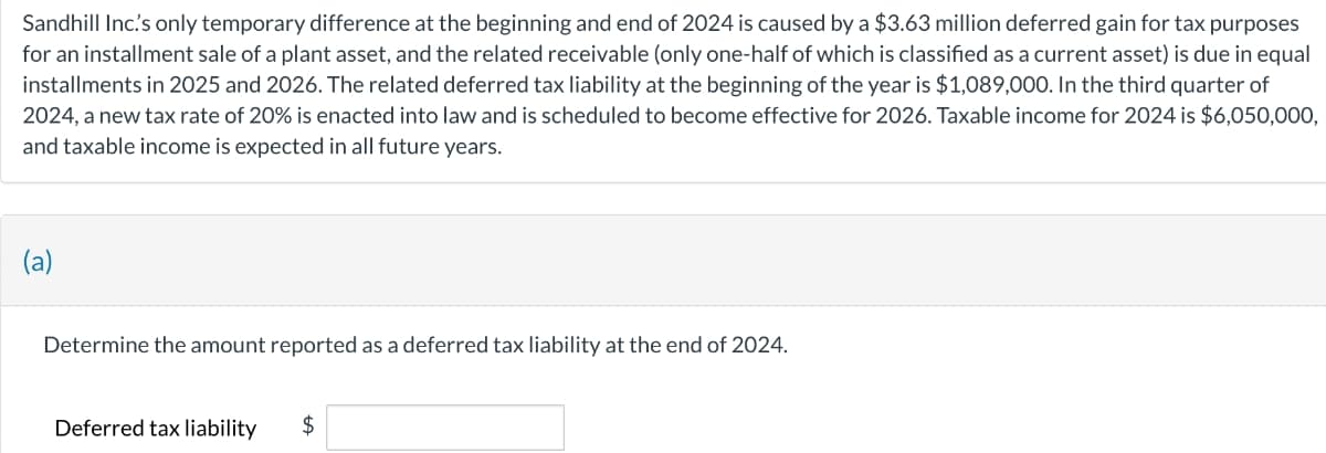 Sandhill Inc's only temporary difference at the beginning and end of 2024 is caused by a $3.63 million deferred gain for tax purposes
for an installment sale of a plant asset, and the related receivable (only one-half of which is classified as a current asset) is due in equal
installments in 2025 and 2026. The related deferred tax liability at the beginning of the year is $1,089,000. In the third quarter of
2024, a new tax rate of 20% is enacted into law and is scheduled to become effective for 2026. Taxable income for 2024 is $6,050,000,
and taxable income is expected in all future years.
(a)
Determine the amount reported as a deferred tax liability at the end of 2024.
Deferred tax liability $