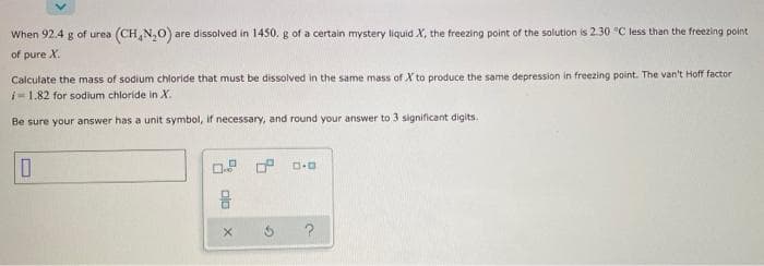 When 92.4 g of urea (CH₂N₂O) are dissolved in 1450. g of a certain mystery liquid X, the freezing point of the solution is 2.30 °C less than the freezing point
of pure X.
Calculate the mass of sodium chloride that must be dissolved in the same mass of X' to produce the same depression in freezing point. The van't Hoff factor
-1.82 for sodium chloride in X.
Be sure your answer has a unit symbol, if necessary, and round your answer to 3 significant digits.
0
0
8
alo
X
G
V