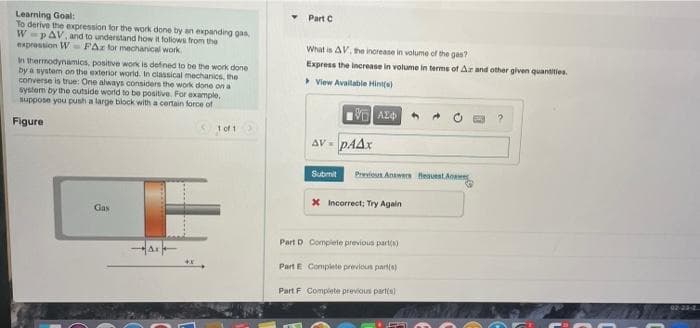 Learning Goal:
To derive the expression for the work done by an expanding gas,
W pAV, and to understand how it follows from the
expression WFAz for mechanical work
In thermodynamics, positive work is defined to be the work done
by a system on the exterior world. In classical mechanics, the
converse is true: One always considers the work done on a
system by the outside world to be positive. For example,
suppose you push a large block with a certain force of
Figure
101
Gas
Part C
What is AV, the increase in volume of the gas?
Express the increase in volume in terms of Ar and other given quantities.
>View Available Hint(s)
- ΑΣΦ
AV - PAAx
Submit Previous Answers Request Answer
* Incorrect; Try Again
Part D Complete previous part(s)
Part E Complete previous part(s)
Part F Complete previous part(s)
F
02-23-2