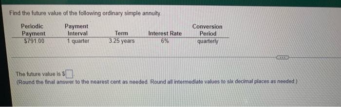 Find the future value of the following ordinary simple annuity.
Periodic
Payment
Interval
Payment
Term
3.25 years
Interest Rate
6%
Conversion
Period
quarterly
$791.00
1 quarter
The future value is S
(Round the final answer to the nearest cent as needed. Round all intermediate values to six decimal places as needed)