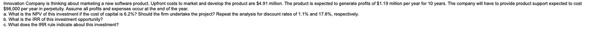 Innovation Company is thinking about marketing a new software product. Upfront costs to market and develop the product are $4.91 million. The product is expected to generate profits of $1.19 million per year for 10 years. The company will have to provide product support expected to cost
$98,000 per year in perpetuity. Assume all profits and expenses occur at the end of the year.
a. What is the NPV of this investment if the cost of capital is 6.2% ? Should the firm undertake the project? Repeat the analysis for discount rates of 1.1% and 17.8%, respectively.
b. What is the IRR of this investment opportunity?
c. What does the IRR rule indicate about this investment?