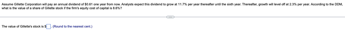 Assume Gillette Corporation will pay an annual dividend of $0.61 one year from now. Analysts expect this dividend to grow at 11.7% per year thereafter until the sixth year. Thereafter, growth will level off at 2.3% per year. According to the DDM,
what is the value of a share of Gillette stock if the firm's equity cost of capital is 8.6%?
C
The value of Gillette's stock is $. (Round to the nearest cent.)