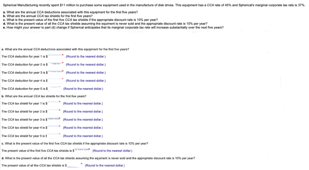 Spherical Manufacturing recently spent $11 million to purchase some equipment used in the manufacture of disk drives. This equipment has a CCA rate of 45% and Spherical's marginal corporate tax rate is 37%.
a. What are the annual CCA deductions associated with this equipment for the first five years?
b. What are the annual CCA tax shields for the first five years?
c. What is the present value of the first five CCA tax shields if the appropriate discount rate is 10% per year?
d. What is the present value of all the CCA tax shields assuming the equiment is never sold and the appropriate discount rate is 10% per year?
e. How might your answer to part (d) change if Spherical anticipates that its marginal corporate tax rate will increase substantially over the next five years?
a. What are the annual CCA deductions associated with this equipment for the first five years?
The CCA deduction for year 1 is $
(Round to the nearest dollar.)
The CCA deduction for year 2 is $
The CCA deduction for year 3 is $
(Round to the nearest dollar.)
(Round to the nearest dollar.)
(Round to the nearest dollar.)
The CCA deduction for year 4 is $
The CCA deduction for year 5 is $
(Round to the nearest dollar.)
b. What are the annual CCA tax shields for the first five years?
The CCA tax shield for year 1 is $
The CCA tax shield for year 2 is $
The CCA tax shield for year 3 is $
The CCA tax shield for year 4 is $
(Round to the nearest dollar.)
(Round to the nearest dollar.)
(Round to the nearest dollar.)
(Round to the nearest dollar.)
The CCA tax shield for year 5 is $
(Round to the nearest dollar.)
c. What is the present value of the first five CCA tax shields if the appropriate discount rate is 10% per year?
The present value of the first five CCA tax shields is $
(Round to the nearest dollar.)
d. What is the present value of all the CCA tax shields assuming the equiment is never sold and the appropriate discount rate is 10% per year?
The present value of all the CCA tax shields is $
(Round to the nearest dollar.)
