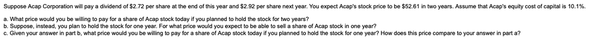 Suppose Acap Corporation will pay a dividend of $2.72 per share at the end of this year and $2.92 per share next year. You expect Acap's stock price be $52.61 in two years. Assume that Acap's equity cost of capital is 10.1%.
a. What price would you be willing to pay for a share of Acap stock today if you planned to hold the stock for two years?
b. Suppose, instead, you plan to hold the stock for one year. For what price would you expect to be able to sell a share of Acap stock in one year?
c. Given your answer in part b, what price would you be willing to pay for a share of Acap stock today if you planned to hold the stock for one year? How does this price compare to your answer in part a?