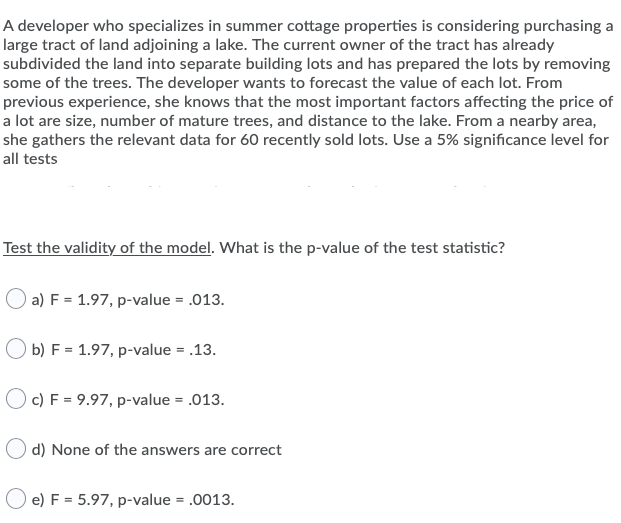 A developer who specializes in summer cottage properties is considering purchasing a
large tract of land adjoining a lake. The current owner of the tract has already
subdivided the land into separate building lots and has prepared the lots by removing
some of the trees. The developer wants to forecast the value of each lot. From
previous experience, she knows that the most important factors affecting the price of
a lot are size, number of mature trees, and distance to the lake. From a nearby area,
she gathers the relevant data for 60 recently sold lots. Use a 5% significance level for
all tests
Test the validity of the model. What is the p-value of the test statistic?
) a) F = 1.97, p-value = .013.
O b) F = 1.97, p-value = .13.
c) F = 9.97, p-value = .013.
d) None of the answers are correct
e) F = 5.97, p-value = .0013.
