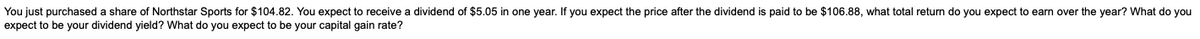 You just purchased a share of Northstar Sports for $104.82. You expect to receive a dividend of $5.05 in one year. If you expect the price after the dividend is paid to be $106.88, what total return do you expect to earn over the year? What do you
expect to be your dividend yield? What do you expect to be your capital gain rate?