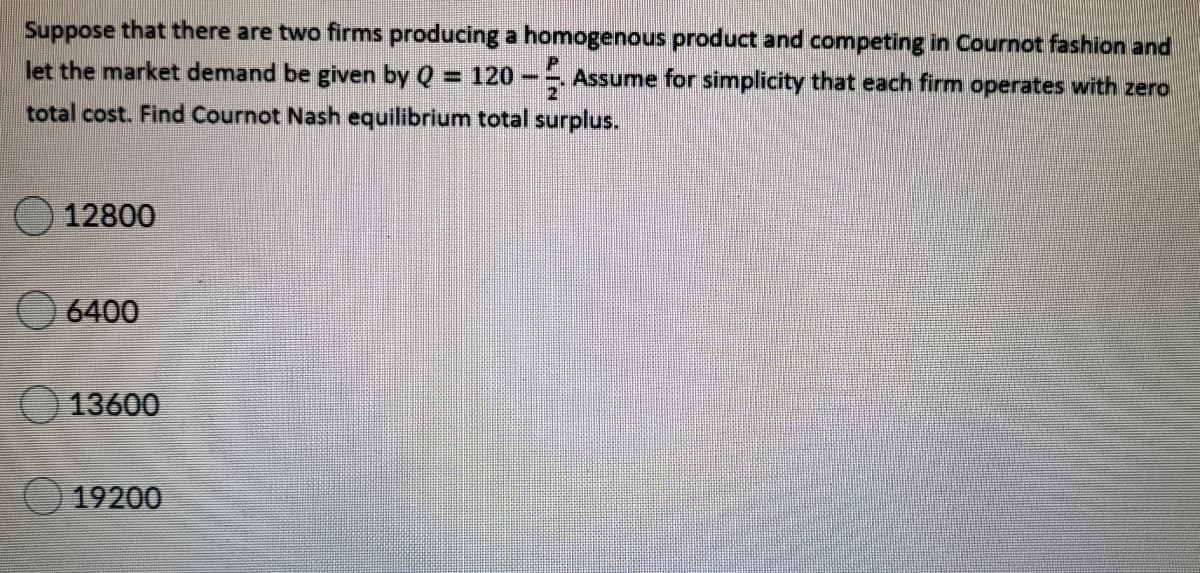Suppose that there are two firms producing a homogenous product and competing in Cournot fashion and
let the market demand be given by Q = 120- Assume for simplicity that each firm operates with zero
%3D
total cost. Find Cournot Nash equilibrium total surplus.
12800
O 6400
O 13600
19200
