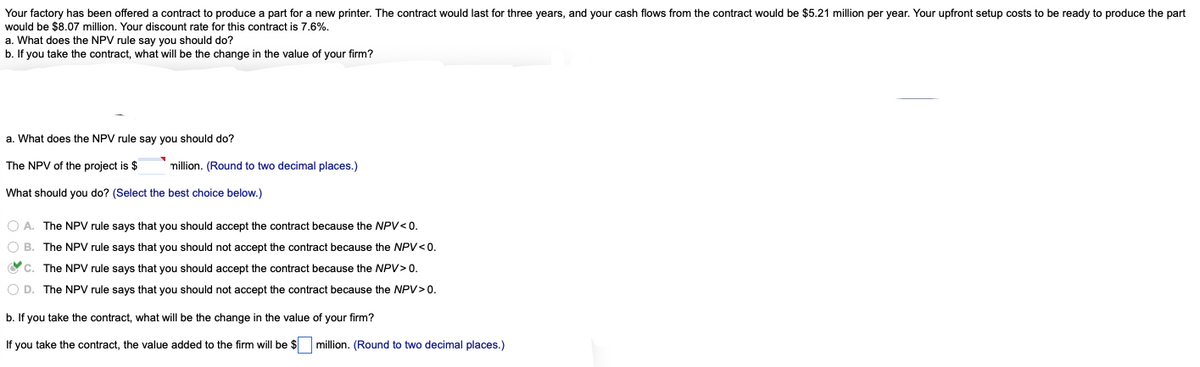 Your factory has been offered a contract to produce a part for a new printer. The contract would last for three years, and your cash flows from the contract would be $5.21 million per year. Your upfront setup costs to be ready to produce the part
would be $8.07 million. Your discount rate for this contract is 7.6%.
a. What does the NPV rule say you should do?
b. If you take the contract, what will be the change in the value of your firm?
a. What does the NPV rule say you should do?
The NPV of the project is $
million. (Round to two decimal places.)
What should you do? (Select the best choice below.)
O A. The NPV rule says that you should accept the contract because the NPV<0.
O B. The NPV rule says that you should not accept the contract because the NPV <0.
C. The NPV rule says that you should accept the contract because the NPV> 0.
O D. The NPV rule says that you should not accept the contract because the NPV> 0.
b. If you take the contract, what will be the change in the value of your firm?
If you take the contract, the value added to the firm will be $
million. (Round to two decimal places.)