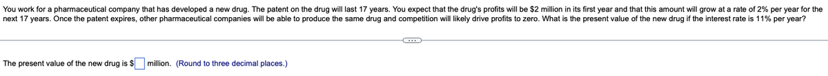 You work for a pharmaceutical company that has developed a new drug. The patent on the drug will last 17 years. You expect that the drug's profits will be $2 million in its first year and that this amount will grow at a rate of 2% per year for the
next 17 years. Once the patent expires, other pharmaceutical companies will be able to produce the same drug and competition will likely drive profits to zero. What is the present value of the new drug if the interest rate is 11% per year?
O
The present value of the new drug is $ million. (Round to three decimal places.)