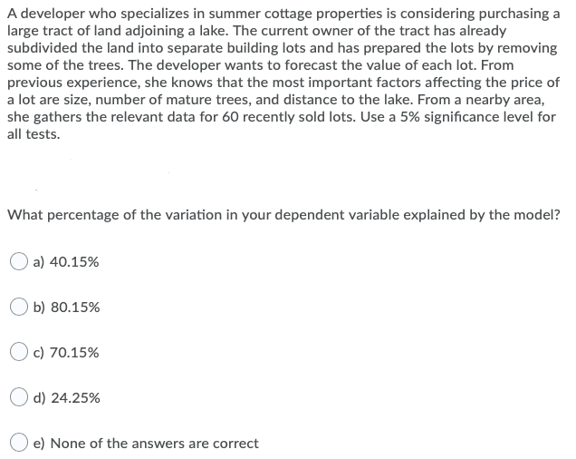 A developer who specializes in summer cottage properties is considering purchasing a
large tract of land adjoining a lake. The current owner of the tract has already
subdivided the land into separate building lots and has prepared the lots by removing
some of the trees. The developer wants to forecast the value of each lot. From
previous experience, she knows that the most important factors affecting the price of
a lot are size, number of mature trees, and distance to the lake. From a nearby area,
she gathers the relevant data for 60 recently sold lots. Use a 5% significance level for
all tests.
What percentage of the variation in your dependent variable explained by the model?
a) 40.15%
b) 80.15%
O c) 70.15%
O d) 24.25%
e) None of the answers are correct

