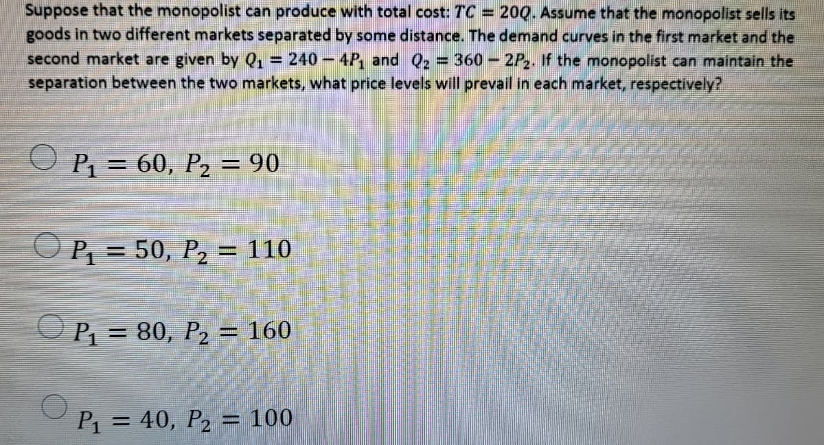 Suppose that the monopolist can produce with total cost: TC =
goods in two different markets separated by some distance. The demand curves in the first market and the
200. Assume that the monopolist sells its
second market are given by Q, = 240- 4P, and Q2 = 360 - 2P,, if the monopolist can maintain the
separation between the two markets, what price levels will prevail in each market, respectively?
O P, = 60, P2 = 90
O P, = 50, P, = 110
P = 80, P, = 160
P1
= 40, P2
= 100
