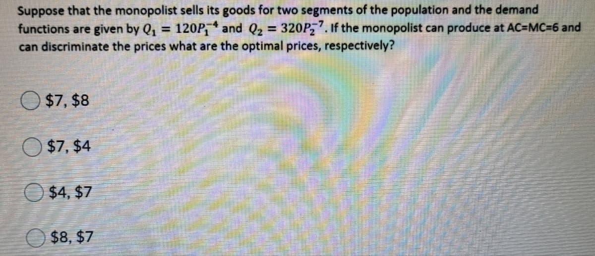 Suppose that the monopolist sells its goods for two segments of the population and the demand
functions are given by Q, = 120P * and Q, = 320P,.f the monopolist can produce at AC-MC=6 and
can discriminate the prices what are the optimal prices, respectively?
%3D
%3D
O $7, $8
O $7, $4
O $4, $7
$8, $7
