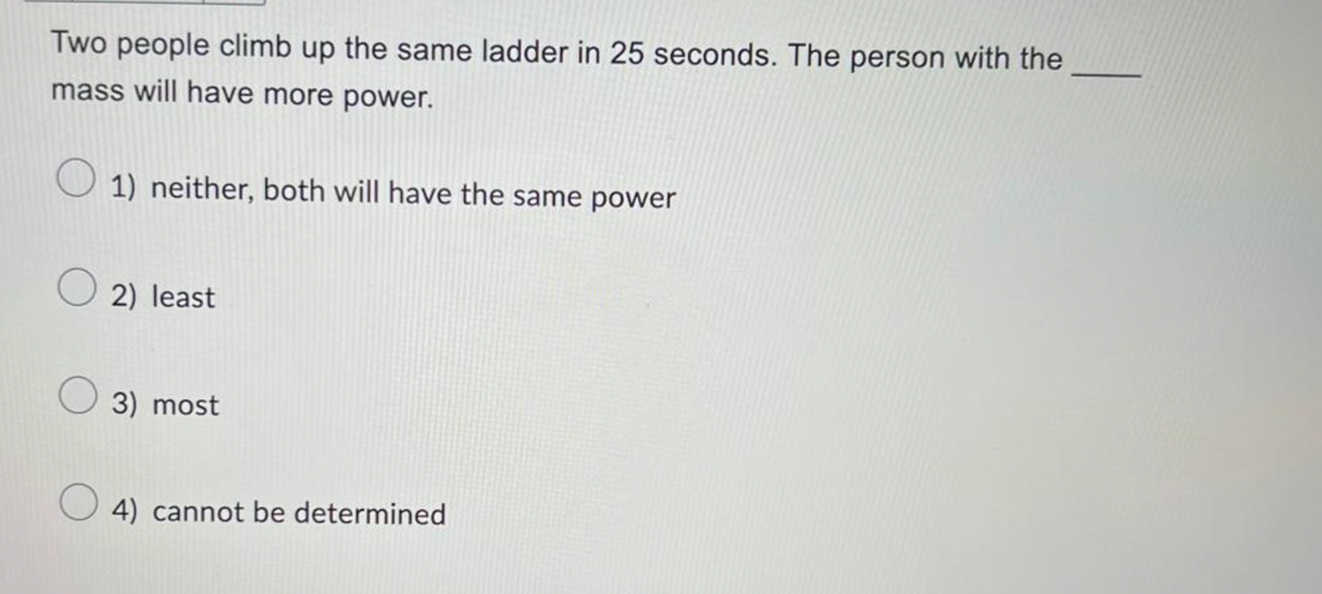 Two people climb up the same ladder in 25 seconds. The person with the
mass will have more power.
1) neither, both will have the same power
2) least
3) most
4) cannot be determined