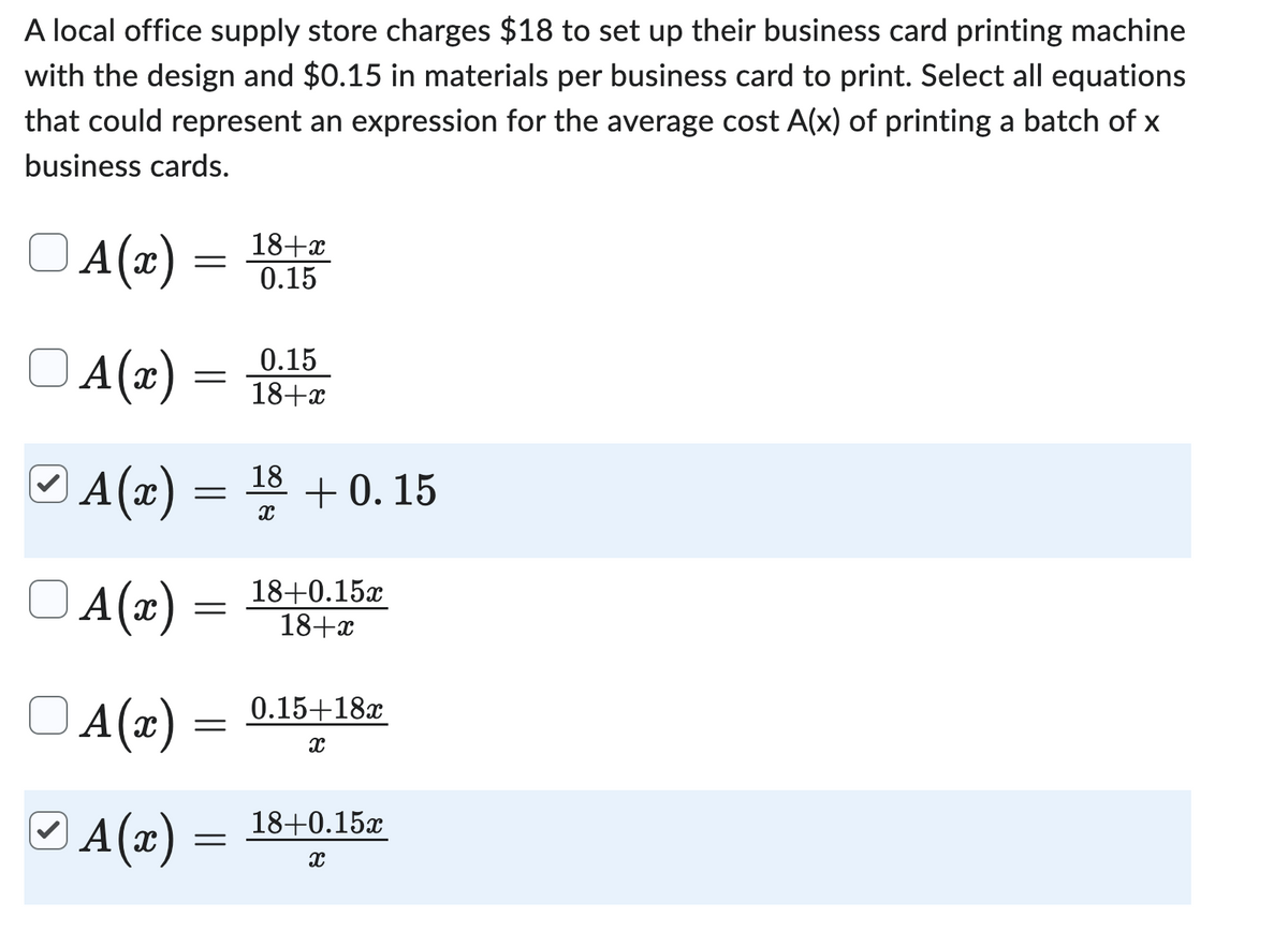 A local office supply store charges $18 to set up their business card printing machine
with the design and $0.15 in materials per business card to print. Select all equations
that could represent an expression for the average cost A(x) of printing a batch of x
business cards.
ⒸA(x) =
=
A(x)
A(x)
A(z)
=
=
=
A(x) =
=
18+x
0.15
0.15
18+x
18
X
+0.15
18+0.15x
18+x
0.15+18x
X
ⒸA(x) = 18+0.15r
X