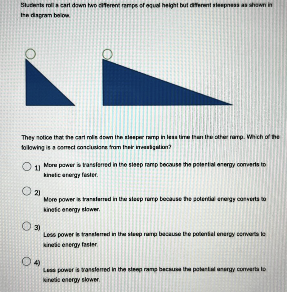 Students roll a cart down two different ramps of equal height but different steepness as shown in
the diagram below.
O
The notice that the cart rolls down the steeper ramp in less time than the other ramp. Which of the
following is a correct conclusions from their investigation?
O
O
1)
More power is transferred in the steep ramp because the potential energy converts to
kinetic energy faster.
02)
More power is transferred in the steep ramp because the potential energy converts to
kinetic energy slower.
3)
Less power is transferred in the steep ramp because the potential energy converts to
kinetic energy faster.
4)
Less power is transferred in the steep ramp because the potential energy converts to
kinetic energy slower.