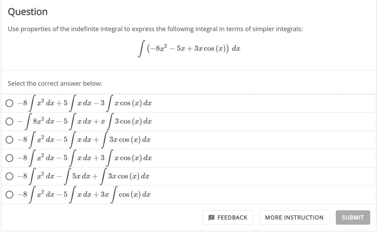 Question
Use properties of the indefinite integral to express the following integral in terms of simpler integrals:
[(-82² - 52 + 3r cos (z)) da
5x dx
Select the correct answer below:
J
35
- [8
[₂
-8
-8
-8
-8
x² dx + 5
8x² dx
x² dx
x² dx
J
x² dx
5
J
lo
J
5
x dx
5
x dx + x
x dx +
3 [
5x dx +
x dx + 3
0-8 √ 2² dx - 5 fx d
x cos(x) dx
3 cos (x) dx
J
J
x dx + 3x
3x cos(x) dx
x cos(x) dx
3x cos(x) dx
I cos
cos (x) dx
FEEDBACK
MORE INSTRUCTION
SUBMIT