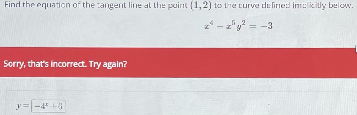 Find the equation of the tangent line at the point (1, 2) to the curve defined implicitly below.
x¹ - x³y² = -3
Sorry, that's incorrect. Try again?
y = -4³ +6