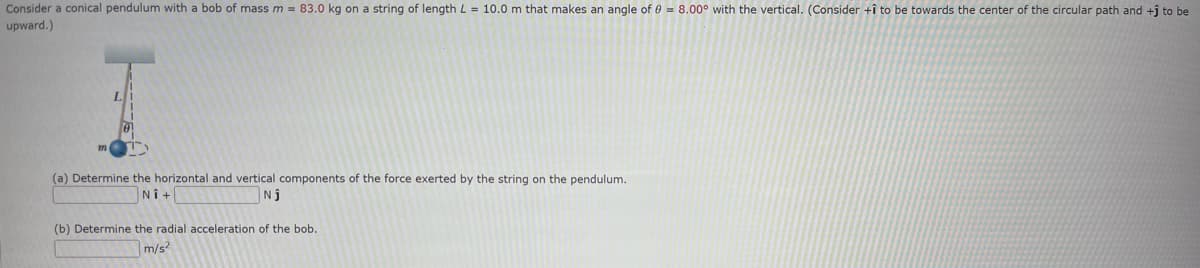 Consider a conical pendulum with a bob of mass m = 83.0 kg on a string of length L = 10.0 m that makes an angle of 0 = 8.00° with the vertical. (Consider +î to be towards the center of the circular path and +ĵ to be
upward.)
(a) Determine the horizontal and vertical components of the force exerted by the string on the pendulum.
Ni+
Nj
(b) Determine the radial acceleration of the bob.
m/s²