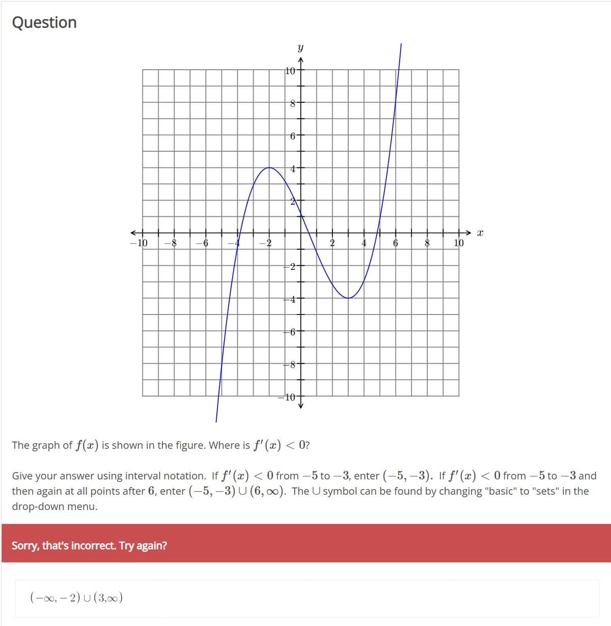 Question
-10 -8
Sorry, that's incorrect. Try again?
(-∞, -2) U (3,00)
10
8
6
4
-2
4
-6
-8
Y
4
The graph of f(x) is shown in the figure. Where is f'(x) < 0?
Give
your answer using interval notation. If ƒ'(x) < 0 from −5 to −3, enter (-5, -3). If ƒ'(x) < 0 from −5 to -3 and
then again at all points after 6, enter (-5, -3) U (6,∞). The Usymbol can be found by changing "basic" to "sets" in the
drop-down menu.
→ X
10