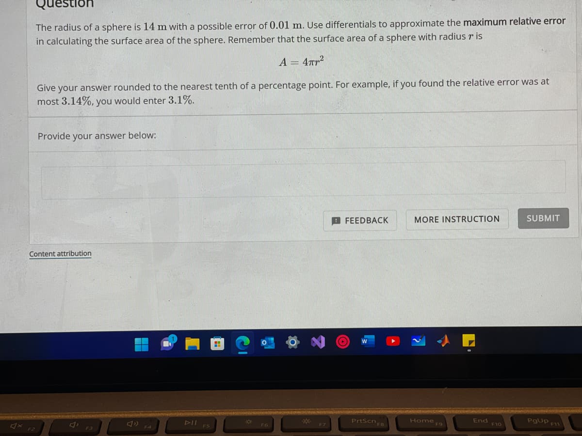 uestion
The radius of a sphere is 14 m with a possible error of 0.01 m. Use differentials to approximate the maximum relative error
in calculating the surface area of the sphere. Remember that the surface area of a sphere with radius r is
A = 4πT²
Give your answer rounded to the nearest tenth of a percentage point. For example, if you found the relative error was at
most 3.14%, you would enter 3.1%.
F2
Provide your answer below:
Content attribution
F3
F4
DII
F5
H
-
F6
*
F7
FEEDBACK
(..)
W
PrtScn FB
F8
MORE INSTRUCTION
Home F9
End
F10
SUBMIT
PgUp F11