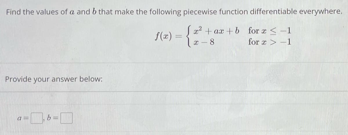 Find the values of a and b that make the following piecewise function differentiable everywhere.
Jx² + ax+b for x < -1
x - 8
for x>-1
Provide your answer below:
a=
b =
f(x) =