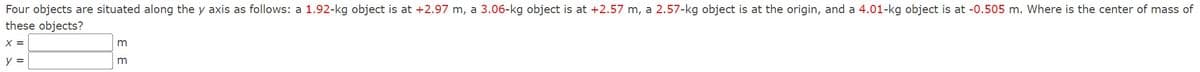 Four objects are situated along the y axis as follows: a 1.92-kg object is at +2.97 m, a 3.06-kg object is at +2.57 m, a 2.57-kg object is at the origin, and a 4.01-kg object is at -0.505 m. Where is the center of mass of
these objects?
x =
y =
3 3