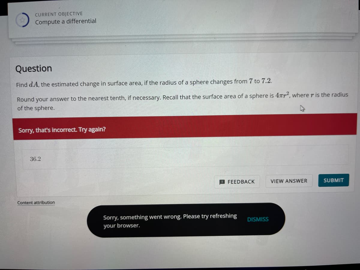 CURRENT OBJECTIVE
Compute a differential
Question
Find dA, the estimated change in surface area, if the radius of a sphere changes from 7 to 7.2.
Round your answer to the nearest tenth, if necessary. Recall that the surface area of a sphere is 4², where r is the radius
of the sphere.
Sorry, that's incorrect. Try again?
36.2
Content attribution
FEEDBACK
Sorry, something went wrong. Please try refreshing
your browser,
DISMISS
VIEW ANSWER
SUBMIT