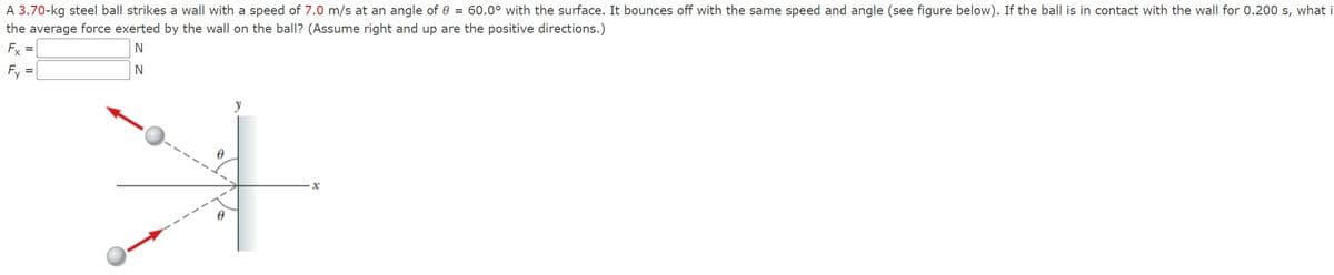 60.0° with the surface. It bounces off with the same speed and angle (see figure below). If the ball is in contact with the wall for 0.200 s, what i
A 3.70-kg steel ball strikes a wall with a speed of 7.0 m/s at an angle of
the average force exerted by the wall on the ball? (Assume right and up are the positive directions.)
Fx
Fy
N
N
Ꮎ
x