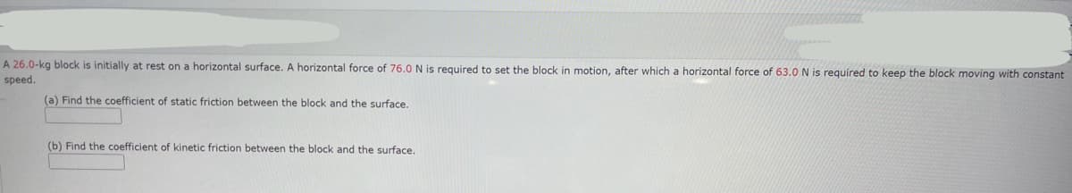 A 26.0-kg block is initially at rest on a horizontal surface. A horizontal force of 76.0 N is required to set the block in motion, after which a horizontal force of 63.0 N is required to keep the block moving with constant
speed.
(a) Find the coefficient of static friction between the block and the surface.
(b) Find the coefficient of kinetic friction between the block and the surface.