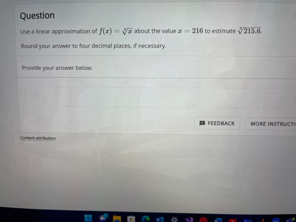 Question
Use a linear approximation of f(x) = about the value x = 216 to estimate 215.6.
Round your answer to four decimal places, if necessary.
Provide your answer below:
Content attribution
H
D
0
FEEDBACK
MORE INSTRUCTI