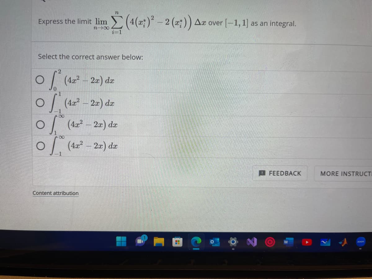 n
Express the limit lim (4(x)² – 2 (a)) Az over [-1, 1] as an integral.
n→∞
i=1
Select the correct answer below:
Content attribution
² (42² - 2a) da
(42² - 2a) da
0 (4x² - 2x) dx
of (42² - 2x) dx
8
FEEDBACK
(
MORE INSTRUCTI