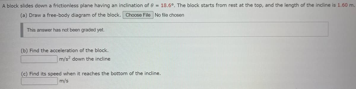 A block slides down a frictionless plane having an inclination of = 18.6°. The block starts from rest at the top, and the length of the incline is 1.60 m.
(a) Draw a free-body diagram of the block. Choose File No file chosen
This answer has not been graded yet.
(b) Find the acceleration of the block.
m/s² down the incline
(c) Find its speed when it reaches the bottom of the incline.
m/s