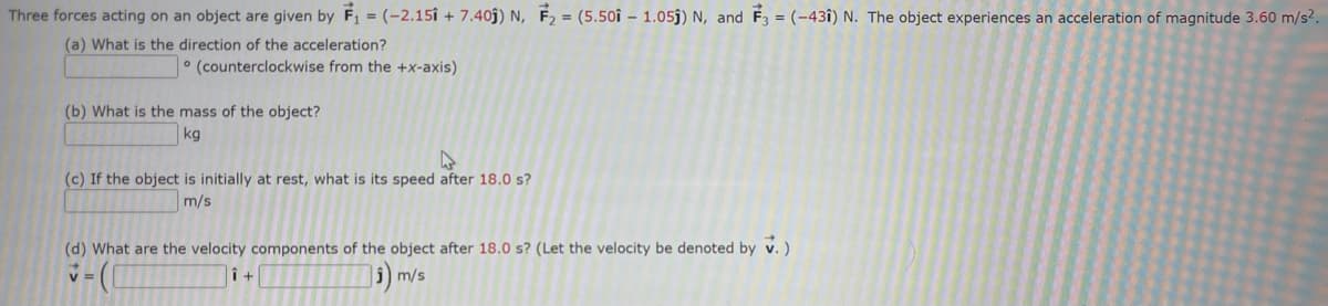 Three forces acting on an object are given by F₁ = (-2.15 +7.405) N, F₂ = (5.501 - 1.05) N, and F3 = (431) N. The object experiences an acceleration of magnitude 3.60 m/s².
(a) What is the direction of the acceleration?
(counterclockwise from the +x-axis)
(b) What is the mass of the object?
kg
(c) If the object is initially at rest, what is its speed after 18.0 s?
m/s
(d) What are the velocity components of the object after 18.0 s? (Let the velocity be denoted by V.)
M
V
₁)
m/s