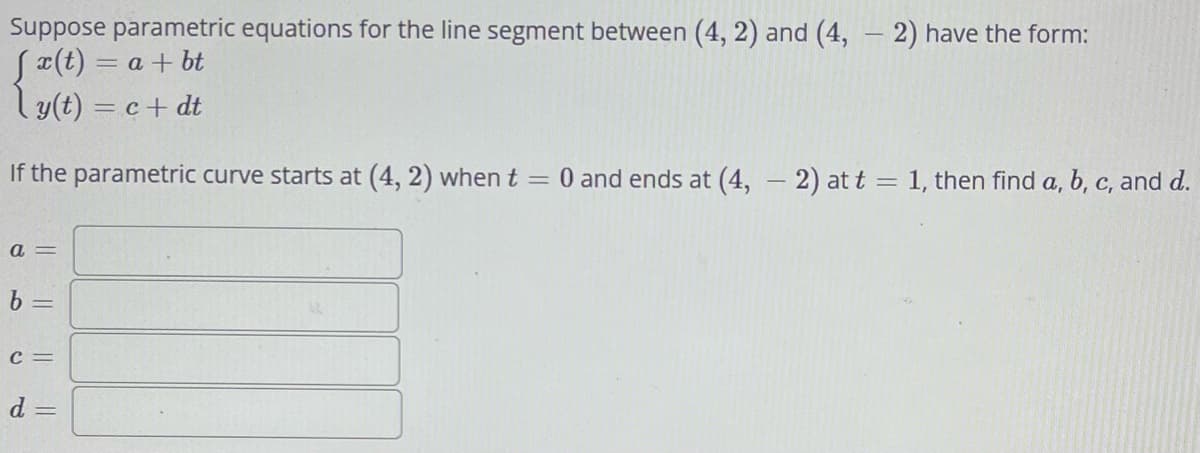 Suppose parametric equations for the line segment between (4, 2) and (4, - 2) have the form:
[x(t) = a + bt
ly(t) = c + dt
If the parametric curve starts at (4, 2) when t = 0 and ends at (4, - 2) at t = 1, then find a, b, c, and d.
a =
b =
C =
d =